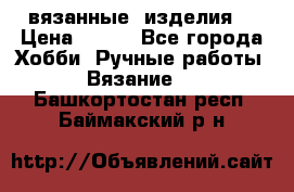 вязанные  изделия  › Цена ­ 100 - Все города Хобби. Ручные работы » Вязание   . Башкортостан респ.,Баймакский р-н